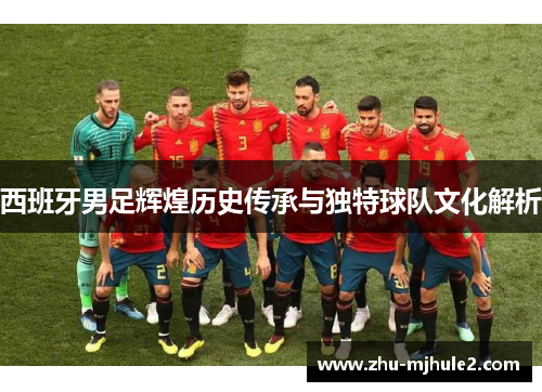 西班牙男足辉煌历史传承与独特球队文化解析 西班牙男足辉煌历史传承与独特球队文化解析