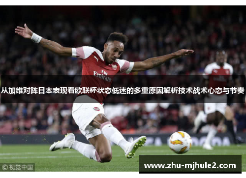 从加维对阵日本表现看欧联杯状态低迷的多重原因解析技术战术心态与节奏 从加维对阵日本表现看欧联杯状态低迷的多重原因解析技术战术心态与节奏