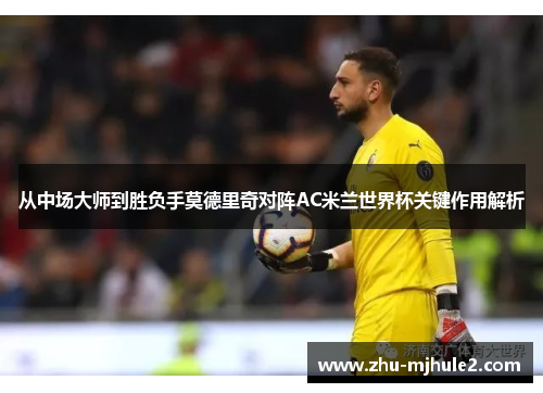 从中场大师到胜负手莫德里奇对阵AC米兰世界杯关键作用解析 从中场大师到胜负手莫德里奇对阵AC米兰世界杯关键作用解析