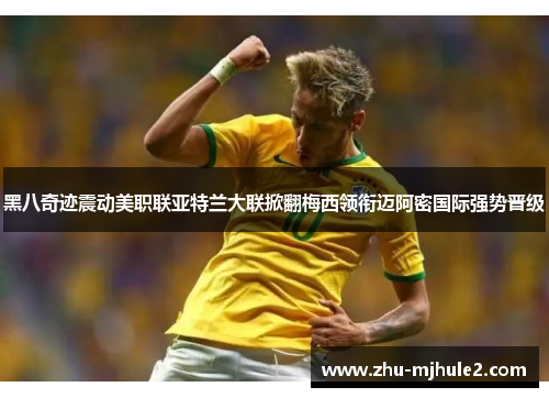 黑八奇迹震动美职联亚特兰大联掀翻梅西领衔迈阿密国际强势晋级 黑八奇迹震动美职联亚特兰大联掀翻梅西领衔迈阿密国际强势晋级