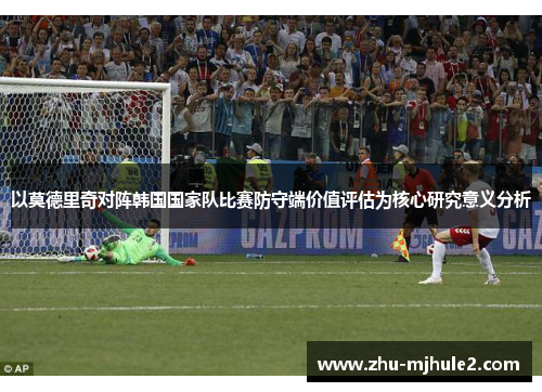 以莫德里奇对阵韩国国家队比赛防守端价值评估为核心研究意义分析 以莫德里奇对阵韩国国家队比赛防守端价值评估为核心研究意义分析