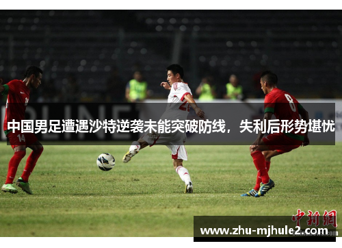 中国男足遭遇沙特逆袭未能突破防线,失利后形势堪忧 中国男足遭遇沙特逆袭未能突破防线,失利后形势堪忧