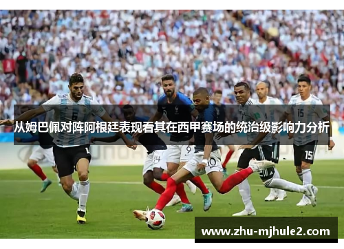 从姆巴佩对阵阿根廷表现看其在西甲赛场的统治级影响力分析 从姆巴佩对阵阿根廷表现看其在西甲赛场的统治级影响力分析