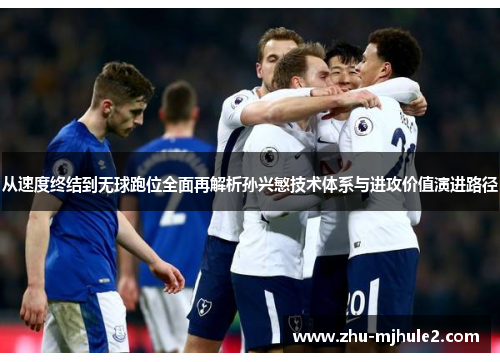 从速度终结到无球跑位全面再解析孙兴慜技术体系与进攻价值演进路径 从速度终结到无球跑位全面再解析孙兴慜技术体系与进攻价值演进路径